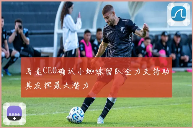 马竞CEO确认小蜘蛛留队全力支持助其发挥最大潜力
