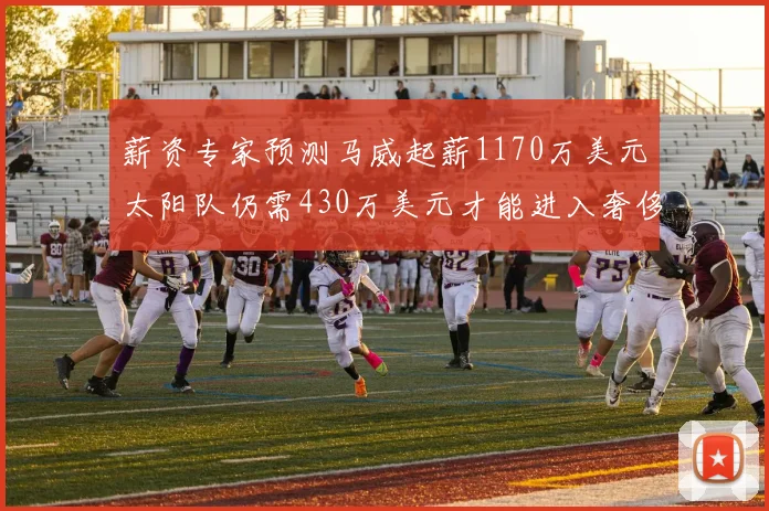 薪资专家预测马威起薪1170万美元太阳队仍需430万美元才能进入奢侈税