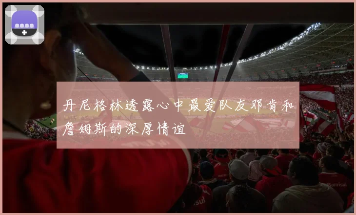 丹尼格林透露心中最爱队友邓肯和詹姆斯的深厚情谊