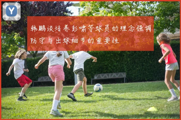 韩鹏谈培养彭啸等球员的理念强调防守与出球细节的重要性