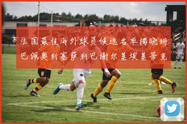 法国最佳海外球员候选名单揭晓姆巴佩奥利塞萨利巴谢尔基埃基蒂克争夺荣誉
