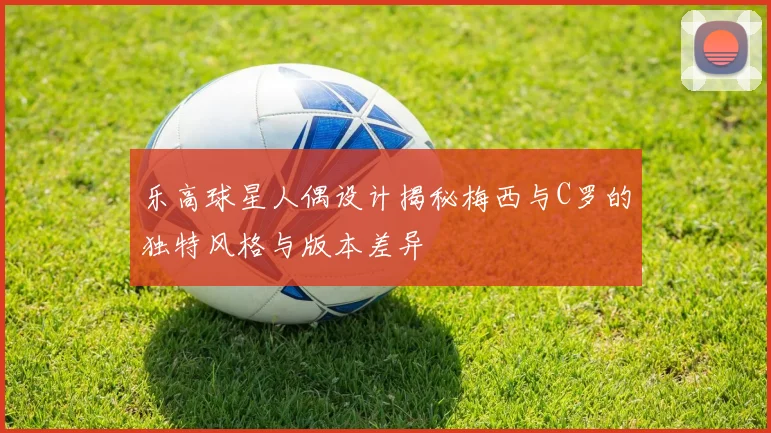 乐高球星人偶设计揭秘梅西与C罗的独特风格与版本差异