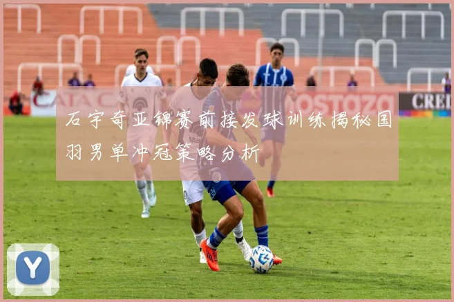 石宇奇亚锦赛前接发球训练揭秘国羽男单冲冠策略分析