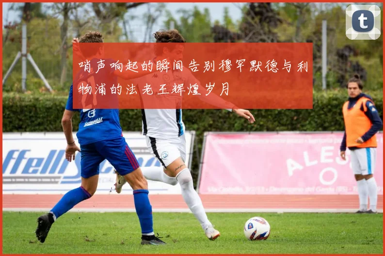 哨声响起的瞬间告别穆罕默德与利物浦的法老王辉煌岁月