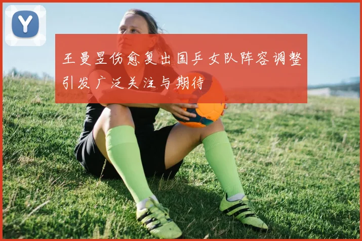 王曼昱伤愈复出国乒女队阵容调整引发广泛关注与期待