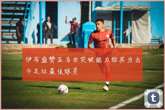 伊布盛赞亚马尔突破能力称其为当今足坛最佳球员