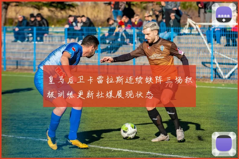 皇马后卫卡雷拉斯连续缺阵三场积极训练更新社媒展现状态