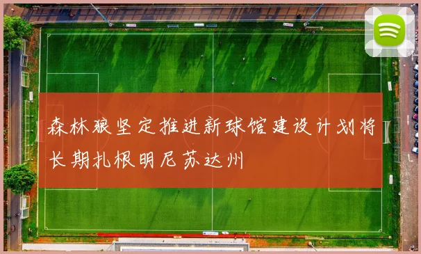 森林狼坚定推进新球馆建设计划将长期扎根明尼苏达州