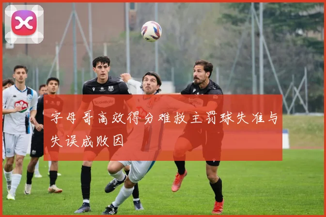 字母哥高效得分难救主罚球失准与失误成败因
