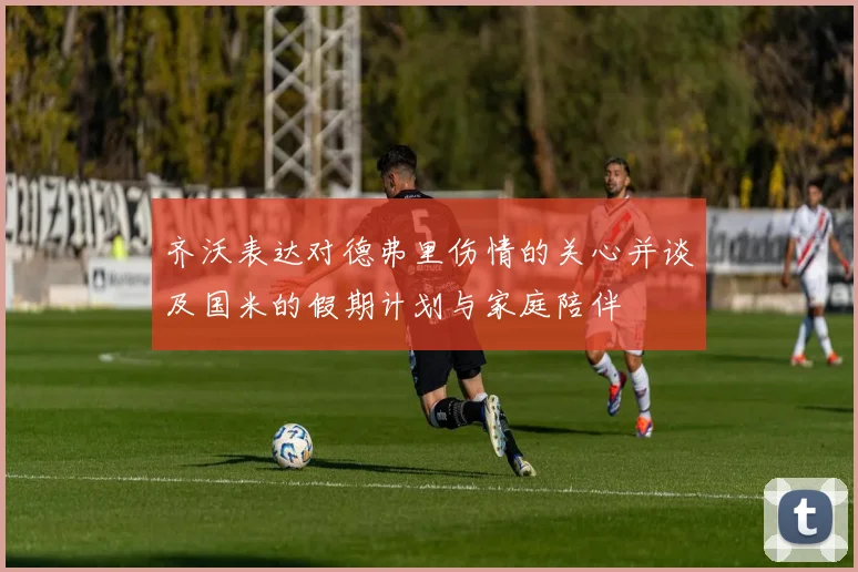 齐沃表达对德弗里伤情的关心并谈及国米的假期计划与家庭陪伴