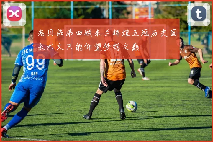 老贝弟弟回顾米兰辉煌五冠历史国米尤文只能仰望梦想之巅
