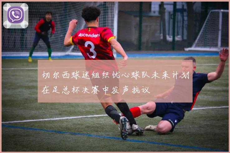 切尔西球迷组织忧心球队未来计划在足总杯决赛中发声抗议