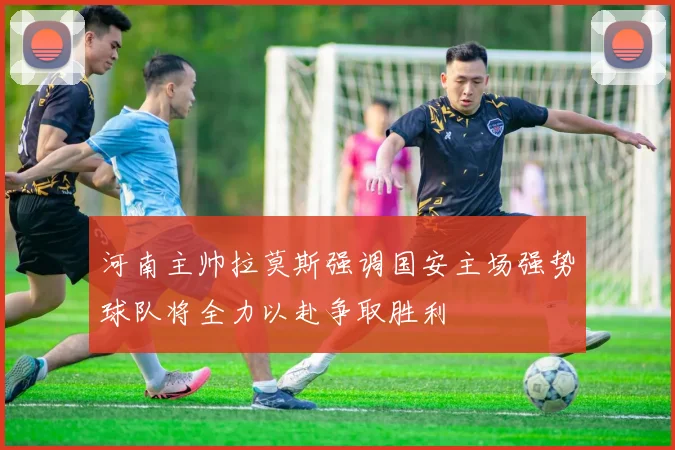 河南主帅拉莫斯强调国安主场强势球队将全力以赴争取胜利