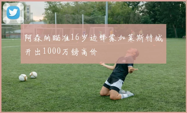 阿森纳瞄准16岁边锋蒙加莱斯特城开出1000万镑高价