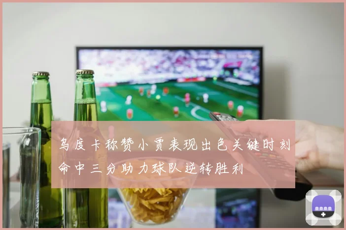 乌度卡称赞小贾表现出色关键时刻命中三分助力球队逆转胜利