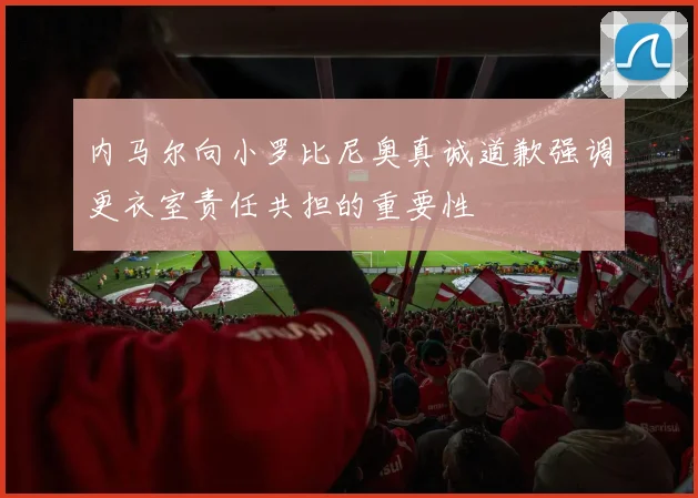 内马尔向小罗比尼奥真诚道歉强调更衣室责任共担的重要性