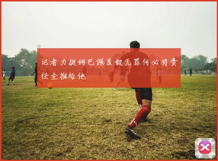 记者力挺姆巴佩度假无罪何必将责任全推给他