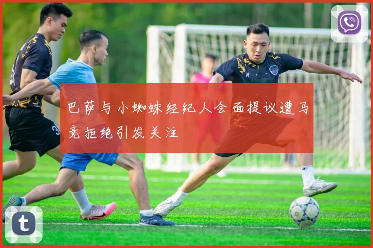 巴萨与小蜘蛛经纪人会面提议遭马竞拒绝引发关注