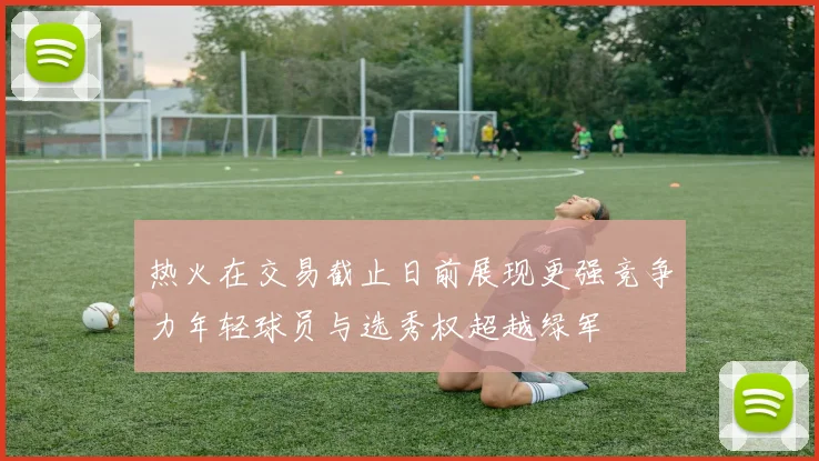 热火在交易截止日前展现更强竞争力年轻球员与选秀权超越绿军