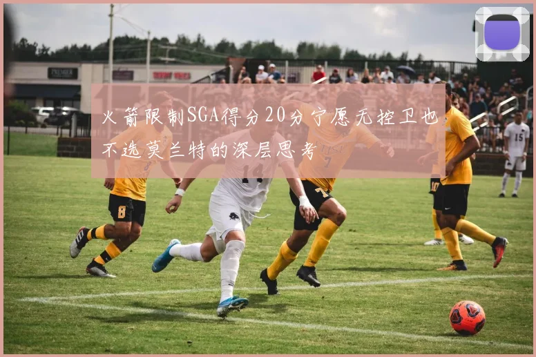 火箭限制SGA得分20分宁愿无控卫也不选莫兰特的深层思考